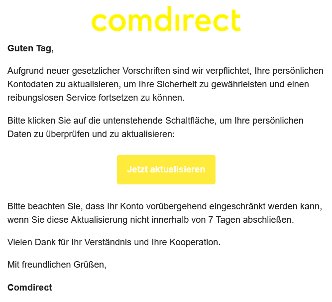 Guten Tag, Aufgrund neuer gesetzlicher Vorschriften sind wir verpflichtet, Ihre persönlichen Kontodaten zu aktualisieren, um Ihre Sicherheit zu gewährleisten und einen reibungslosen Service fortsetzen zu können. Bitte klicken Sie auf die untenstehende Schaltfläche, um Ihre persönlichen Daten zu überprüfen und zu aktualisieren: Jetzt aktualisieren Bitte beachten Sie, dass Ihr Konto vorübergehend eingeschränkt werden kann, wenn Sie diese Aktualisierung nicht innerhalb von 7 Tagen abschließen. Vielen Dank für Ihr Verständnis und Ihre Kooperation. Mit freundlichen Grüßen, Comdirect