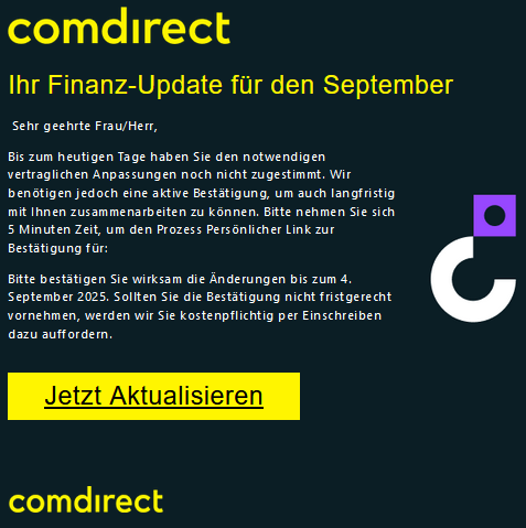 Cоmdіrесt Ihr Finanz-Update für den September Sehr geehrte Frau/Herr, Bis zum heutigen Tage haben Sie den notwendigen vertraglichen Anpassungen noch nicht zugestimmt. Wir benötigen jedoch eine aktive Bestätigung, um auch langfristig mit Ihnen zusammenarbeiten zu können. Bitte nehmen Sie sich 5 Minuten Zeit, um den Prozess Persönlicher Link zur Bestätigung für: Bitte bestätigen Sie wirksam die Änderungen bis zum 4. September 2025. Sollten Sie die Bestätigung nicht fristgerecht vornehmen, werden wir Sie kostenpflichtig per Einschreiben dazu auffordern. Jetzt Aktualisieren