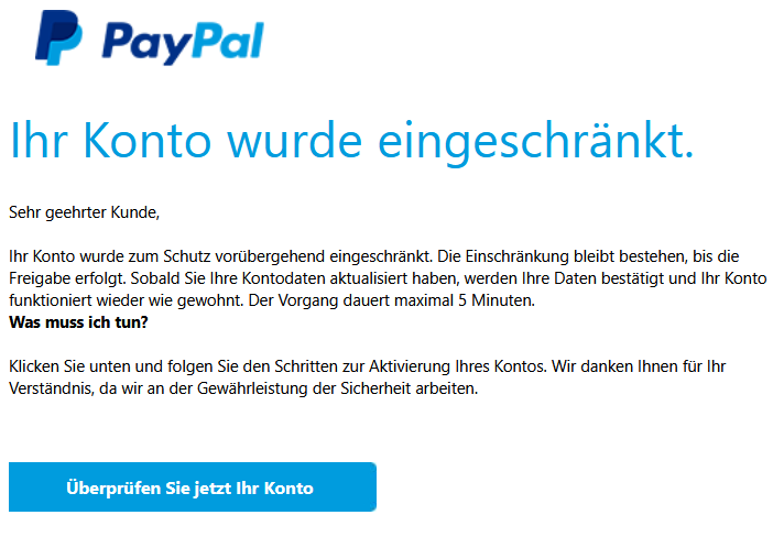 Ihr Konto wurde eingeschränkt.     Sehr geehrter Kunde,  Ihr Konto wurde zum Schutz vorübergehend eingeschränkt. Die Einschränkung bleibt bestehen, bis die Freigabe erfolgt. Sobald Sie Ihre Kontodaten aktualisiert haben, werden Ihre Daten bestätigt und Ihr Konto funktioniert wieder wie gewohnt. Der Vorgang dauert maximal 5 Minuten. Was muss ich tun?  Klicken Sie unten und folgen Sie den Schritten zur Aktivierung Ihres Kontos. Wir danken Ihnen für Ihr Verständnis, da wir an der Gewährleistung der Sicherheit arbeiten.  