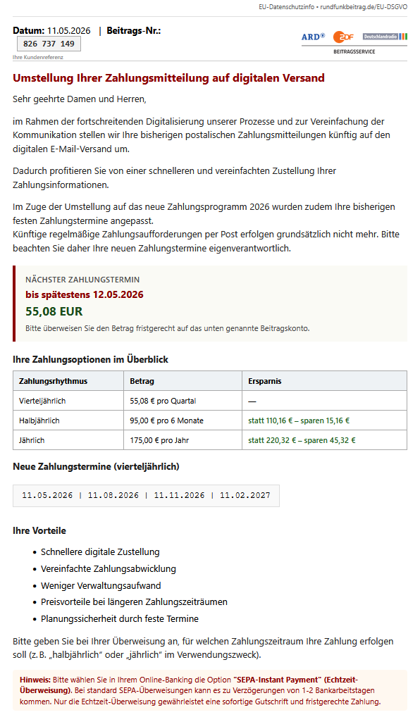 Screenshot einer E-Mail mit diesem Text: "Datum: 11.05.2026 | Beitrags-Nr.: 826 737 149 Ihre Kundenreferenz ARD ZDF Deutschlandradio Beitragsservice Umstellung Ihrer Zahlungsmitteilung auf digitalen Versand Sehr geehrte Damen und Herren, im Rahmen der fortschreitenden Digitalisierung unserer Prozesse und zur Vereinfachung der Kommunikation stellen wir Ihre bisherigen postalischen Zahlungsmitteilungen künftig auf den digitalen E-Mail-Versand um. Dadurch profitieren Sie von einer schnelleren und vereinfachten Zustellung Ihrer Zahlungsinformationen. Im Zuge der Umstellung auf das neue Zahlungsprogramm 2026 wurden zudem Ihre bisherigen festen Zahlungstermine angepasst. Künftige regelmäßige Zahlungsaufforderungen per Post erfolgen grundsätzlich nicht mehr. Bitte beachten Sie daher Ihre neuen Zahlungstermine eigenverantwortlich. Nächster Zahlungstermin bis spätestens 12.05.2026 55,08 EUR Bitte überweisen Sie den Betrag fristgerecht auf das unten genannte Beitragskonto. Ihre Zahlungsoptionen im Überblick Zahlungsrhythmus Betrag Ersparnis Vierteljährlich 55,08 € pro Quartal — Halbjährlich 95,00 € pro 6 Monate statt 110,16 € – sparen 15,16 € Jährlich 175,00 € pro Jahr statt 220,32 € – sparen 45,32 € Neue Zahlungstermine (vierteljährlich) 11.05.2026 | 11.08.2026 | 11.11.2026 | 11.02.2027 Ihre Vorteile Schnellere digitale Zustellung Vereinfachte Zahlungsabwicklung Weniger Verwaltungsaufwand Preisvorteile bei längeren Zahlungszeiträumen Planungssicherheit durch feste Termine Bitte geben Sie bei Ihrer Überweisung an, für welchen Zahlungszeitraum Ihre Zahlung erfolgen soll (z. B. „halbjährlich“ oder „jährlich“ im Verwendungszweck). Hinweis: Bitte wählen Sie in Ihrem Online-Banking die Option "SEPA-Instant Payment" (Echtzeit-Überweisung). Bei standard SEPA-Überweisungen kann es zu Verzögerungen von 1-2 Bankarbeitstagen kommen. Nur die Echtzeit-Überweisung gewährleistet eine sofortige Gutschrift und fristgerechte Zahlung."