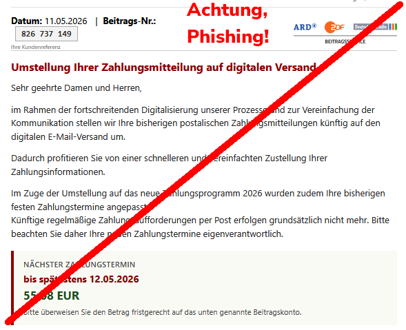 Screenshot einer Phishing-Mail mit Text: "Datum: 11.05.2026 | Beitrags-Nr.: 826 737 149 Ihre Kundenreferenz ARD ZDF Deutschlandradio Beitragsservice Umstellung Ihrer Zahlungsmitteilung auf digitalen Versand Sehr geehrte Damen und Herren, im Rahmen der fortschreitenden Digitalisierung unserer Prozesse und zur Vereinfachung der Kommunikation stellen wir Ihre bisherigen postalischen Zahlungsmitteilungen künftig auf den digitalen E-Mail-Versand um. Dadurch profitieren Sie von einer schnelleren und vereinfachten Zustellung Ihrer Zahlungsinformationen. Im Zuge der Umstellung auf das neue Zahlungsprogramm 2026 wurden zudem Ihre bisherigen festen Zahlungstermine angepasst. Künftige regelmäßige Zahlungsaufforderungen per Post erfolgen grundsätzlich nicht mehr. Bitte beachten Sie daher Ihre neuen Zahlungstermine eigenverantwortlich. Nächster Zahlungstermin bis spätestens 12.05.2026 55,08 EUR Bitte überweisen Sie den Betrag fristgerecht auf das unten genannte Beitragskonto."