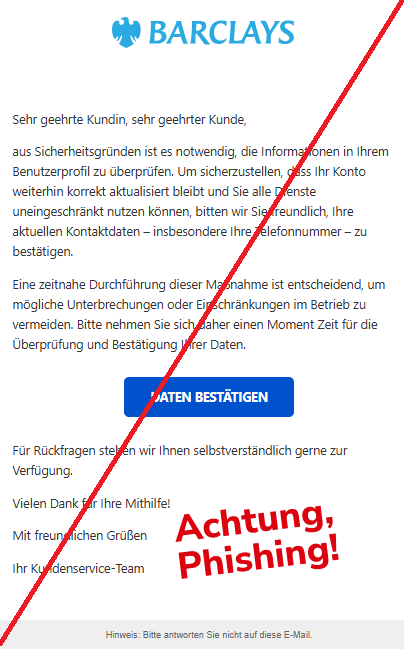 Screenshot einer Mail mit dem Logo von "Barclays" und dem Text: " Sehr geehrte Kundin, sehr geehrter Kunde, aus Sicherheitsgründen ist es notwendig, die Informationen in Ihrem Benutzerprofil zu überprüfen. Um sicherzustellen, dass Ihr Konto weiterhin korrekt aktualisiert bleibt und Sie alle Dienste uneingeschränkt nutzen können, bitten wir Sie freundlich, Ihre aktuellen Kontaktdaten – insbesondere Ihre Telefonnummer – zu bestätigen. Eine zeitnahe Durchführung dieser Maßnahme ist entscheidend, um mögliche Unterbrechungen oder Einschränkungen im Betrieb zu vermeiden. Bitte nehmen Sie sich daher einen Moment Zeit für die Überprüfung und Bestätigung Ihrer Daten. Daten bestätigen Für Rückfragen stehen wir Ihnen selbstverständlich gerne zur Verfügung. Vielen Dank für Ihre Mithilfe! Mit freundlichen Grüßen Ihr Kundenservice-Team Hinweis: Bitte antworten Sie nicht auf diese E-Mail."