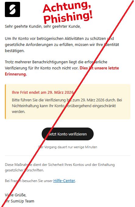   Sehr geehrte Kundin, sehr geehrter Kunde,  Um Ihr Konto vor betrügerischen Aktivitäten zu schützen und gesetzliche Anforderungen zu erfüllen, müssen wir Ihre Identität bestätigen.  Trotz mehrerer Benachrichtigungen liegt die erforderliche Verifizierung für Ihr Konto noch nicht vor. Dies ist unsere letzte Erinnerung.  Ihre Frist endet am 29. März 2026  Bitte führen Sie die Verifizierung bis zum 29. März 2026 durch. Bei Nichteinhaltung kann Ihr Konto vorübergehend eingeschränkt werden. Jetzt Konto verifizieren  Der Vorgang dauert nur wenige Minuten  Diese Maßnahme dient der Sicherheit Ihres Kontos und der Einhaltung gesetzlicher Vorschriften.  Bei Fragen besuchen Sie unser Hilfe-Center.  Viele Grüße, Ihr SumUp Team