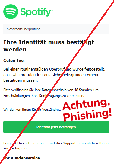 Screenshot einer Mail mit dem Logo von "Spotify" und dem Text:" Sicherheitsüberprüfung Ihre Identität muss bestätigt werden Guten Tag, Bei einer routinemäßigen Überprüfung wurde festgestellt, dass wir Ihre Identität aus Sicherheitsgründen erneut bestätigen müssen. Bitte verifizieren Sie Ihre Daten innerhalb von 48 Stunden, um Einschränkungen Ihres Kontozugangs zu vermeiden. Wir danken Ihnen für Ihr Verständnis. Identität jetzt bestätigen Fragen? Unser Hilfebereich und das Support-Team stehen Ihnen zur Verfügung. Ihr Kundenservice".