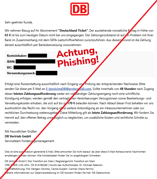 Screenshot einer Mail mit dem Logo der "Deutschen Bahn" und dem Text: "Deutsche Bahn Logo Sehr geehrter Kunde, Wir nehmen Bezug auf Ihr Abonnement "Deutschland Ticket". Der ausstehende monatliche Betrag in Höhe von 63 € ist bis zum heutigen Datum nicht bei uns eingegangen. Der Zahlungsrückstand ist auf ein Problem mit Ihrer Bank im Zusammenhang mit dem SEPA-Lastschriftverfahren zurückzuführen. Aus diesem Grund ist die Zahlung derzeit ausschließlich per Banküberweisung vorzunehmen. Kontoinhaber: ["Name"] IBAN: ["IBAN"] BIC: ["BIC"] Verwendungszweck: ["12-stellige Zahl"] Erfolgt eine Rückerstattung ausschließlich nach Eingang und Prüfung der entsprechenden Nachweise. Bitte senden Sie diese per E-Mail an E-invoicingDB@protonmail.com. Sollte innerhalb von 48 Stunden nach Zugang dieser letzten Zahlungsaufforderung weder ein vollständiger Zahlungseingang noch eine schriftliche Kündigung erfolgen, werden gemäß den vertraglichen Vereinbarungen Verzugszinsen sowie Bearbeitungs- und Verwaltungskosten erhoben, die sich auf bis zu 170 € belaufen können. Nach Ablauf dieser Frist behalten wir uns ausdrücklich das Recht vor, den Vorgang ohne weitere Ankündigung an ein Inkassounternehmen oder zur rechtlichen Durchsetzung weiterzugeben. Diese Mitteilung gilt als letzte Zahlungsaufforderung. Wir fordern Sie hiermit auf, den offenen Betrag unverzüglich zu begleichen, um zusätzliche Kosten und rechtliche Schritte zu vermeiden. Mit freundlichen Grüßen DB Vertrieb GmbH Serviceteam Forderungsmanagement Dies ist eine automatisch generierte E-Mail. Bitte antworten Sie nicht darauf, da über diese E-Mail-Adresse keine Nachrichten empfangen werden können. Alle Kontaktdaten finden Sie im angehängten Schreiben. DB Vertrieb GmbH | Sitz: Frankfurt am Main | Registergericht: Frankfurt am Main HRB 79808 | USt-IdNr.: DE 814160246 | Vorsitz des Aufsichtsrates: Dr. Michael Peterson Geschäftsführung: Nils Hartgen (Vorsitz), Carola Gutjahr, Carmen Maria Parrino Nähere Informationen zur Datenverarbeitung im DB-Konzern finden Sie hier: DB Datenschutz". 