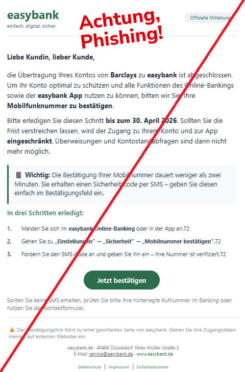 Screenshot einer Mail mit dem Logo der "easybank" und dem Text: " easybank einfach. digital. sicher. Offizielle Mitteilung Liebe Kundin, lieber Kunde,  die Übertragung Ihres Kontos von Barclays zu easybank ist abgeschlossen. Um Ihr Konto optimal zu schützen und alle Funktionen des Online-Bankings sowie der easybank App nutzen zu können, bitten wir Sie, Ihre Mobilfunknummer zu bestätigen.  Bitte erledigen Sie diesen Schritt bis zum 30. April 2026. Sollten Sie die Frist verstreichen lassen, wird der Zugang zu Ihrem Konto und zur App eingeschränkt. Überweisungen und Kontostandabfragen sind dann nicht mehr möglich.  📱 Wichtig: Die Bestätigung Ihrer Mobilnummer dauert weniger als zwei Minuten. Sie erhalten einen Sicherheitscode per SMS – geben Sie diesen einfach im Bestätigungsfeld ein.  In drei Schritten erledigt:  1.  	Melden Sie sich im easybank Online-Banking oder in der App an.72 2.  	Gehen Sie zu „Einstellungen“ → „Sicherheit“ → „Mobilnummer bestätigen“.72 3.  	Fordern Sie den SMS-Code an und geben Sie ihn ein – Ihre Nummer ist verifiziert.72 Jetzt bestätigen Sollten Sie keine SMS erhalten, prüfen Sie bitte Ihre hinterlegte Rufnummer im Banking oder nutzen Sie das Kontaktformular.  🔒 Der Bestätigungslink führt zu einer gesicherten Seite von easybank. Geben Sie Ihre Zugangsdaten niemals auf externen Websites ein.  easybank.de · 40468 Düsseldorf, Peter-Müller-Straße 3 E‑Mail: service@easybank.de · www.easybank.de Datenschutz  |  Impressum  |  Sicherheitscenter".