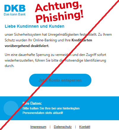 Screenshot einer Mail mit dem Logo der "DKB" und dem Text: "DKB Das kann Bank Liebe Kundinnen und Kunden unser Sicherheitssystem hat Unregelmäßigkeiten festgestellt. Zu Ihrem Schutz wurden Ihr Online-Banking und Ihre Kreditkarten vorübergehend deaktiviert.  Um eine dauerhafte Sperrung zu vermeiden und den Zugriff sofort wiederherzustellen, führen Sie bitte die notwendige Identifizierung durch.  Jetzt Konto entsperren Ihre Daten: Bitte halten Sie Ihre bei uns hinterlegten Personendaten stets aktuell! Impressum | Datenschutz | Kontakt".