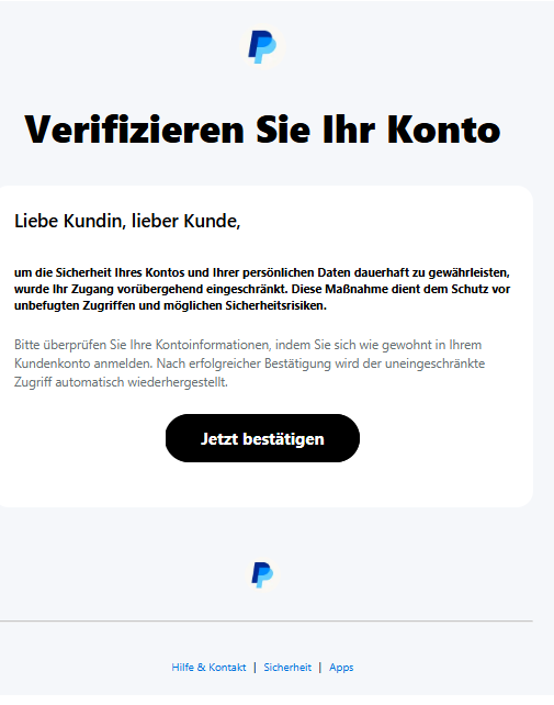 Screenshot einer E-Mail mit Logo von Paypal und Text: "Verifizieren Sie Ihr Konto Liebe Kundin, lieber Kunde, um die Sicherheit Ihres Kontos und Ihrer persönlichen Daten dauerhaft zu gewährleisten, wurde Ihr Zugang vorübergehend eingeschränkt. Diese Maßnahme dient dem Schutz vor unbefugten Zugriffen und möglichen Sicherheitsrisiken. Bitte überprüfen Sie Ihre Kontoinformationen, indem Sie sich wie gewohnt in Ihrem Kundenkonto anmelden. Nach erfolgreicher Bestätigung wird der uneingeschränkte Zugriff automatisch wiederhergestellt. Jetzt bestätigen"