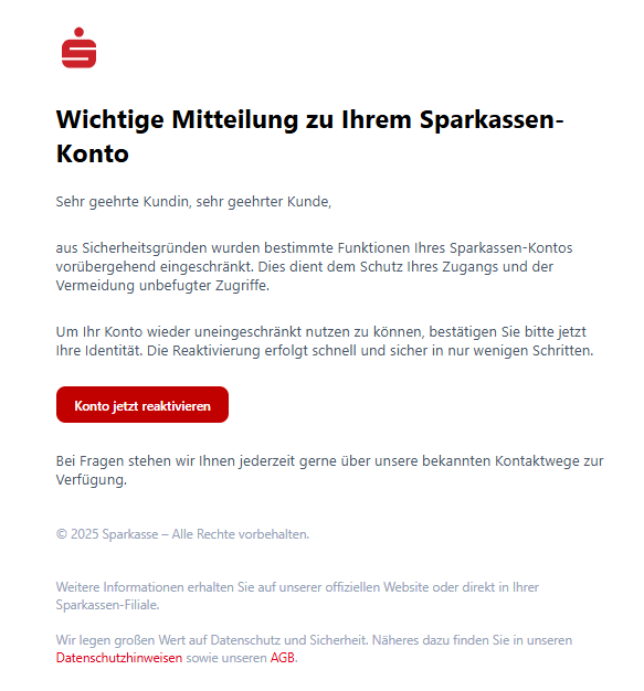 Screenshot einer E-Mail mit Logo der Sparkasse und Text: " Wichtige Mitteilung zu Ihrem Sparkassen-Konto Sehr geehrte Kundin, sehr geehrter Kunde,  aus Sicherheitsgründen wurden bestimmte Funktionen Ihres Sparkassen-Kontos vorübergehend eingeschränkt. Dies dient dem Schutz Ihres Zugangs und der Vermeidung unbefugter Zugriffe.  Um Ihr Konto wieder uneingeschränkt nutzen zu können, bestätigen Sie bitte jetzt Ihre Identität. Die Reaktivierung erfolgt schnell und sicher in nur wenigen Schritten.  Konto jetzt reaktivieren Bei Fragen stehen wir Ihnen jederzeit gerne über unsere bekannten Kontaktwege zur Verfügung.  © 2025 Sparkasse – Alle Rechte vorbehalten.   Weitere Informationen erhalten Sie auf unserer offiziellen Website oder direkt in Ihrer Sparkassen-Filiale.  Wir legen großen Wert auf Datenschutz und Sicherheit. Näheres dazu finden Sie in unseren Datenschutzhinweisen sowie unseren AGB."