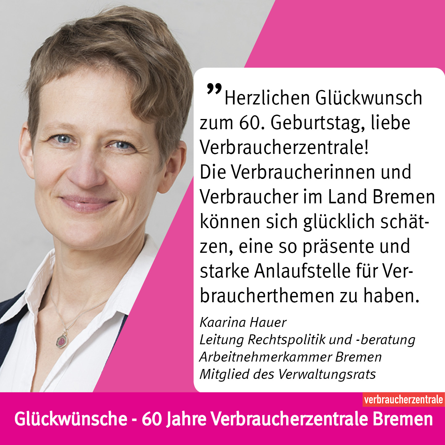 Herzlichen Glückwunsch zum 60. Geburtstag, liebe Verbraucherzentrale!  Die Verbraucherinnen und Verbraucher im Land Bremen können sich glücklich schätzen, eine so präsente und starke Anlaufstelle für Verbraucherthemen zu haben. Mit immer neuen und an die Bedürfnisse der Verbraucher*innen angepassten Angeboten und immer am Puls der Zeit! Bei allen arbeitnehmerseitigen Themen freuen wir uns sehr über die gute Kooperationsarbeit!     Kaarina Hauer Leitung Rechtspolitik und -beratung Arbeitnehmerkammer Bremen