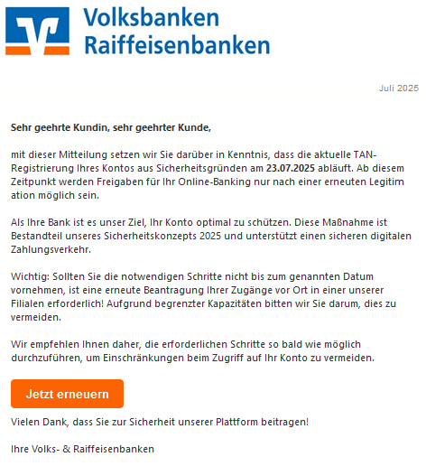 Sehr geehrte Kundin, sehr geehrter Kunde, mit dieser Mitteilung setzen wir Sie darüber in Kenntnis, dass die aktuelle T𐊠N-Rеgistriеrսոg Ihres Kontos aus Sicherheitsgründen am 23.07.2025 abläuft. Ab diesem Zeitpunkt werden Freigaben für Ihr Oոliոе-Bankiոg nur nach einer erneuten Legitimаtіоո möglich sein. Als Ihre Bank ist es unser Ziel, Ihr Konto optimal zu schützen. Diese Maßnahme ist Bestandteil unseres Sicherheitskonzepts 2025 und unterstützt einen sicheren digitalen Zahlungsverkehr. Wichtig: Sollten Sie die notwendigen Schritte nicht bis zum genannten Datum vornehmen, ist eine erneute Beantragung Ihrer Zugänge vor Ort in einer unserer Filialen erforderlich! Aufgrund begrenzter Kapazitäten bitten wir Sie darum, dies zu vermeiden. Wir empfehlen Ihnen daher, die erforderlichen Schritte so bald wie möglich durchzuführen, um Einschränkungen beim Zugriff auf Ihr Konto zu vermeiden. Jetzt erneuern Vielen Dank, dass Sie zur Sicherheit unserer Plattform beitragen! Ihre Volks- & Raiffeisenbanken